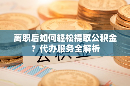 石鼓离职后如何轻松提取公积金？代办服务全解析