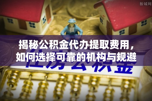 石鼓揭秘公积金代办提取费用，如何选择可靠的机构与规避潜在风险