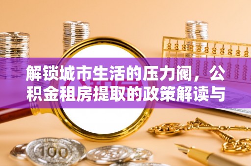 石鼓解锁城市生活的压力阀，公积金租房提取的政策解读与实践指南