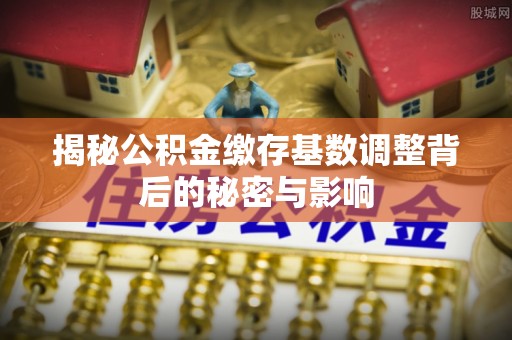 石鼓揭秘公积金缴存基数调整背后的秘密与影响