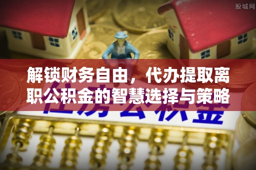 石鼓解锁财务自由，代办提取离职公积金的智慧选择与策略