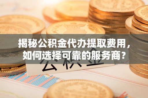 石鼓揭秘公积金代办提取费用，如何选择可靠的服务商？