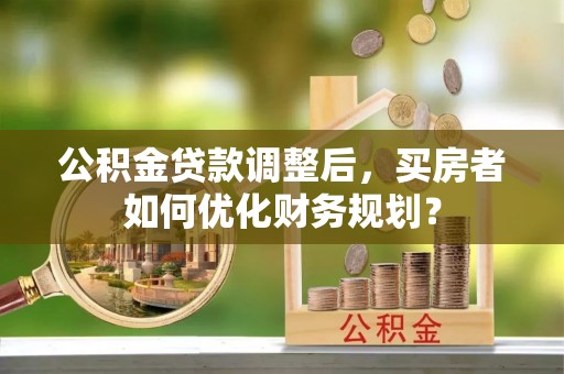 石鼓公积金贷款调整后，买房者如何优化财务规划？