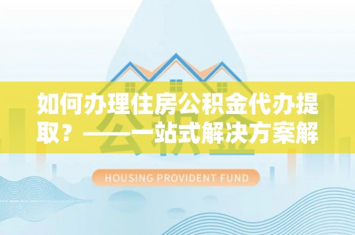 石鼓如何办理住房公积金代办提取？——一站式解决方案解析